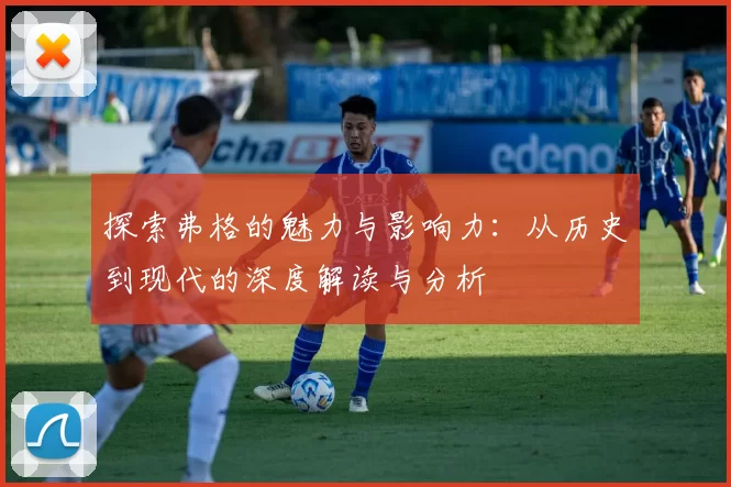 探索弗格的魅力与影响力：从历史到现代的深度解读与分析