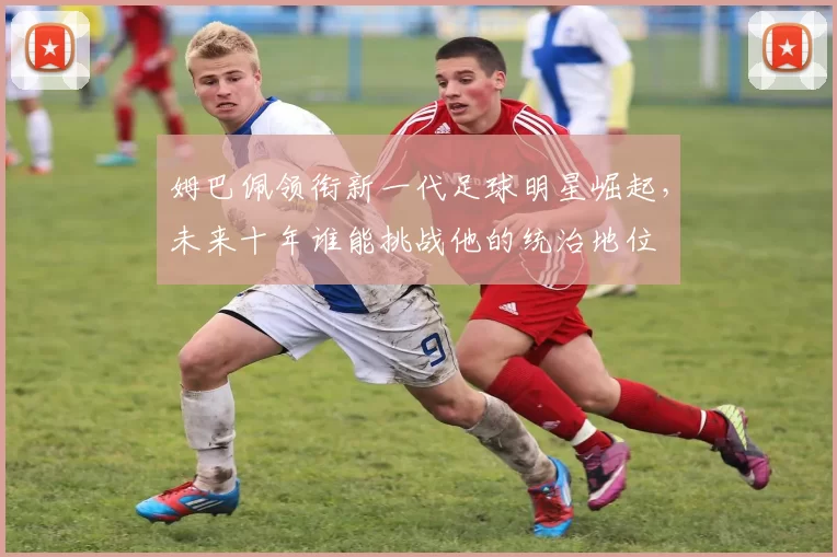 姆巴佩领衔新一代足球明星崛起，未来十年谁能挑战他的统治地位