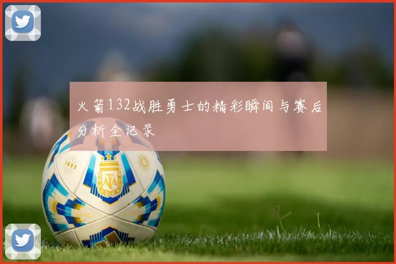 火箭132战胜勇士的精彩瞬间与赛后分析全记录