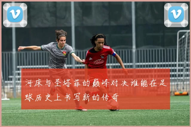 河床与圣塔菲的巅峰对决谁能在足球历史上书写新的传奇