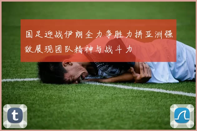 国足迎战伊朗全力争胜力拼亚洲强敌展现团队精神与战斗力