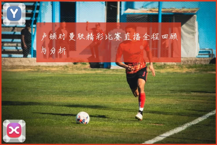 卢顿对曼联精彩比赛直播全程回顾与分析