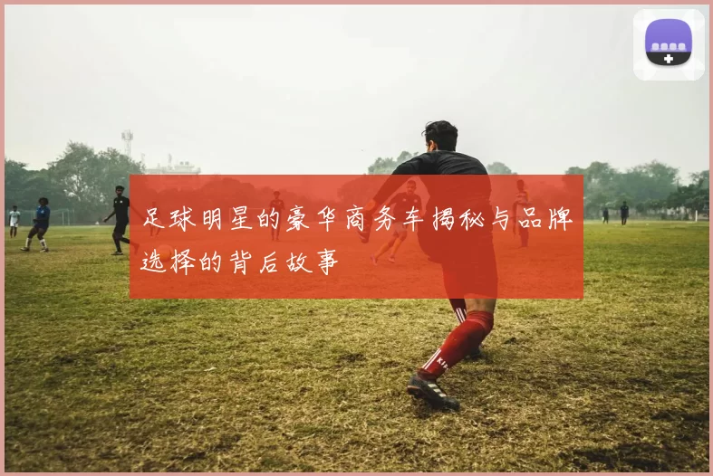 足球明星的豪华商务车揭秘与品牌选择的背后故事