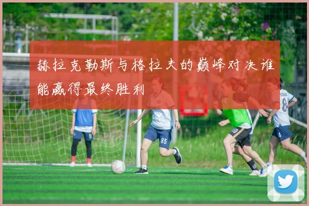 赫拉克勒斯与格拉夫的巅峰对决谁能赢得最终胜利